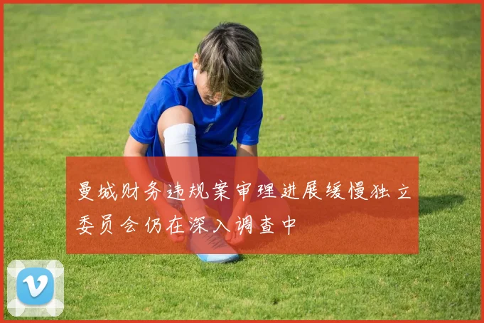 曼城财务违规案审理进展缓慢独立委员会仍在深入调查中
