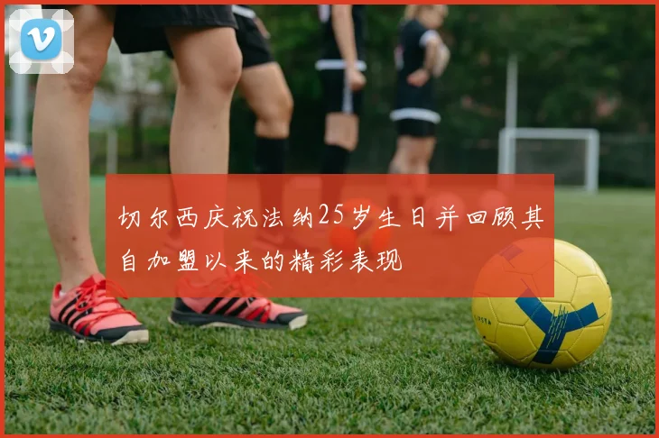 切尔西庆祝法纳25岁生日并回顾其自加盟以来的精彩表现