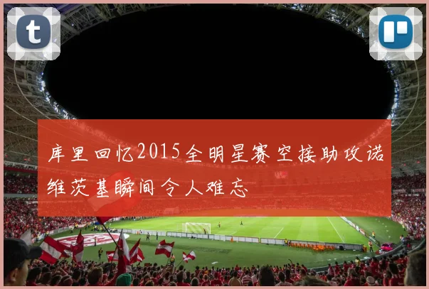 库里回忆2015全明星赛空接助攻诺维茨基瞬间令人难忘