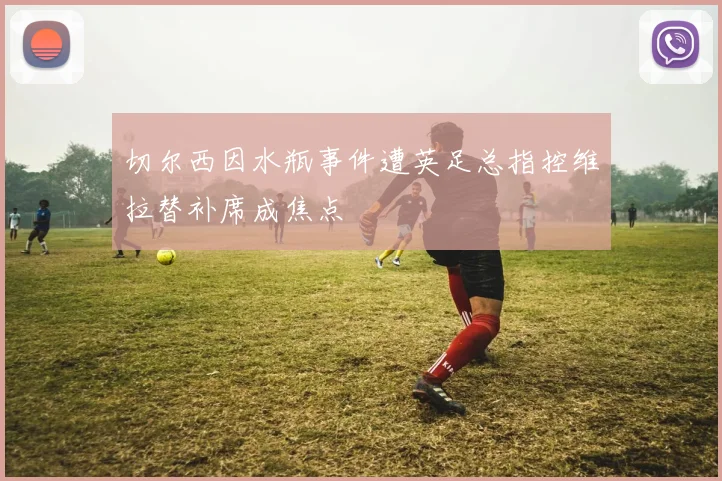 切尔西因水瓶事件遭英足总指控维拉替补席成焦点