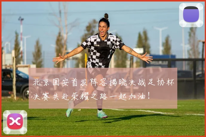北京国安首发阵容揭晓决战足协杯决赛共赴荣耀之路一起加油！
