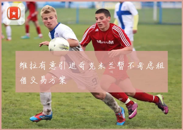 维拉有意引进奇克米兰暂不考虑租借交易方案