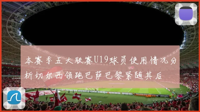 本赛季五大联赛U19球员使用情况分析切尔西领跑巴萨巴黎紧随其后